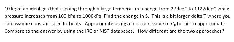 10 kg of an ideal gas that is going through a large temperature change from 27degC to 1127degC while
pressure increases from 100 kPa to 1000kPa. Find the change in S. This is a bit larger delta T where you
can assume constant specific heats. Approximate using a midpoint value of C, for air to approximate.
Compare to the answer by using the IRC or NIST databases. How different are the two approaches?
