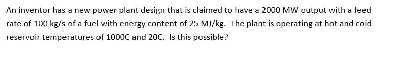 An inventor has a new power plant design that is claimed to have a 2000 MW output with a feed
rate of 100 kg/s of a fuel with energy content of 25 MJ/kg. The plant is operating at hot and cold
reservoir temperatures of 1000C and 20C. Is this possible?
