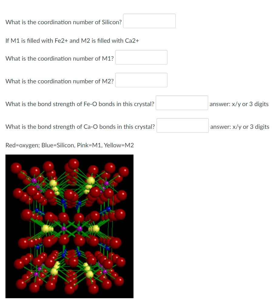 What is the coordination number of Silicon?
If M1 is filled with Fe2+ and M2 is filled with Ca2+
What is the coordination number of M1?
What is the coordination number of M2?
What is the bond strength of Fe-O bonds in this crystal?
answer: x/y or 3 digits
What is the bond strength of Ca-O bonds in this crystal?
answer: x/y or 3 digits
Red=oxygen; Blue%3DSilicon, Pink3M1, Yellow=M2
