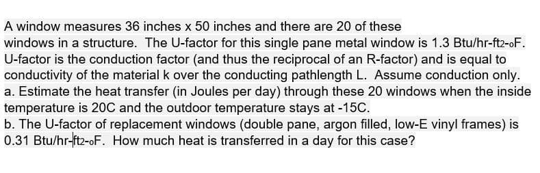 A window measures 36 inches x 50 inches and there are 20 of these
windows in a structure. The U-factor for this single pane metal window is 1.3 Btu/hr-ft2-oF.
U-factor is the conduction factor (and thus the reciprocal of an R-factor) and is equal to
conductivity of the material k over the conducting pathlength L. Assume conduction only.
a. Estimate the heat transfer (in Joules per day) through these 20 windows when the inside
temperature is 20C and the outdoor temperature stays at -15C.
b. The U-factor of replacement windows (double pane, argon filled, low-E vinyl frames) is
0.31 Btu/hr-ft2-oF. How much heat is transferred in a day for this case?
