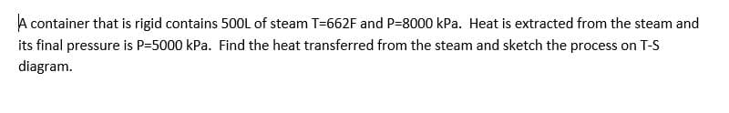 A container that is rigid contains 50OL of steam T=662F and P=8000 kPa. Heat is extracted from the steam and
its final pressure is P=5000 kPa. Find the heat transferred from the steam and sketch the process on T-S
diagram.
