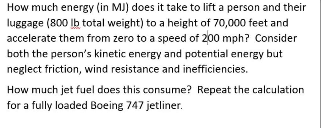 How much energy (in MJ) does it take to lift a person and their
luggage (800 lb total weight) to a height of 70,000 feet and
accelerate them from zero to a speed of 200 mph? Consider
both the person's kinetic energy and potential energy but
neglect friction, wind resistance and inefficiencies.
How much jet fuel does this consume? Repeat the calculation
for a fully loaded Boeing 747 jetliner.
