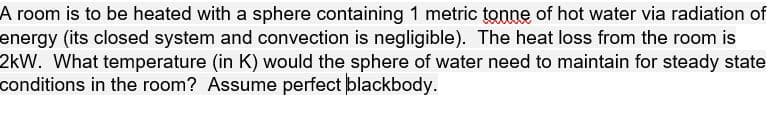 A room is to be heated with a sphere containing 1 metric tonne of hot water via radiation of
energy (its closed system and convection is negligible). The heat loss from the room is
2kW. What temperature (in K) would the sphere of water need to maintain for steady state
conditions in the room? Assume perfect blackbody.
