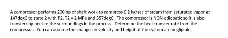 A compressor performs 200 hp of shaft work to compress 0.2 kg/sec of steam from saturated vapor at
147degC to state 2 with P2, T2 = 2 MPa and 357degC. The compressor is NON-adiabatic so it is also
transferring heat to the surroundings in the process. Determine the heat transfer rate from the
compressor. You can assume the changes in velocity and height of the system are negligible.
