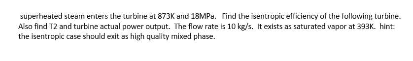 superheated steam enters the turbine at 873K and 18MPA. Find the isentropic efficiency of the following turbine.
Also find T2 and turbine actual power output. The flow rate is 10 kg/s. It exists as saturated vapor at 393K. hint:
the isentropic case should exit as high quality mixed phase.
