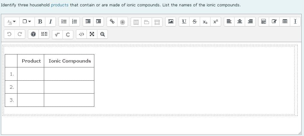 Identify three household products that contain or are made of ionic compounds. List the names of the ionic compounds.
0
B I E
100 1
MA
U
욥
Xz x²
✓ C
Product Ionic Compounds
1
2.
3.
I