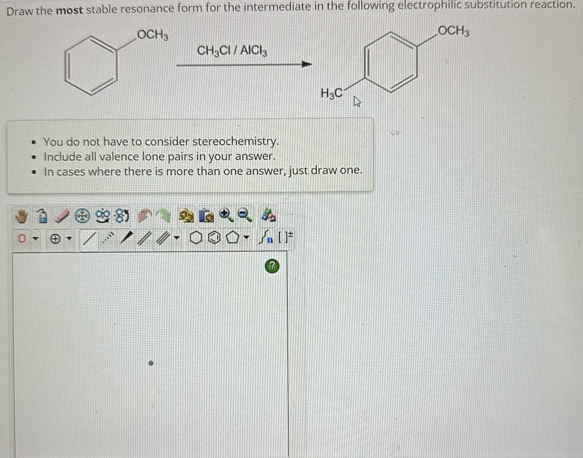 Draw the most stable resonance form for the intermediate in the following electrophilic substitution reaction.
OCH3
OCH 3
98
CH3CI/AICI3
soll
• You do not have to consider stereochemistry.
• Include all valence lone pairs in your answer.
• In cases where there is more than one answer, just draw one.
▼
H3C
?
h