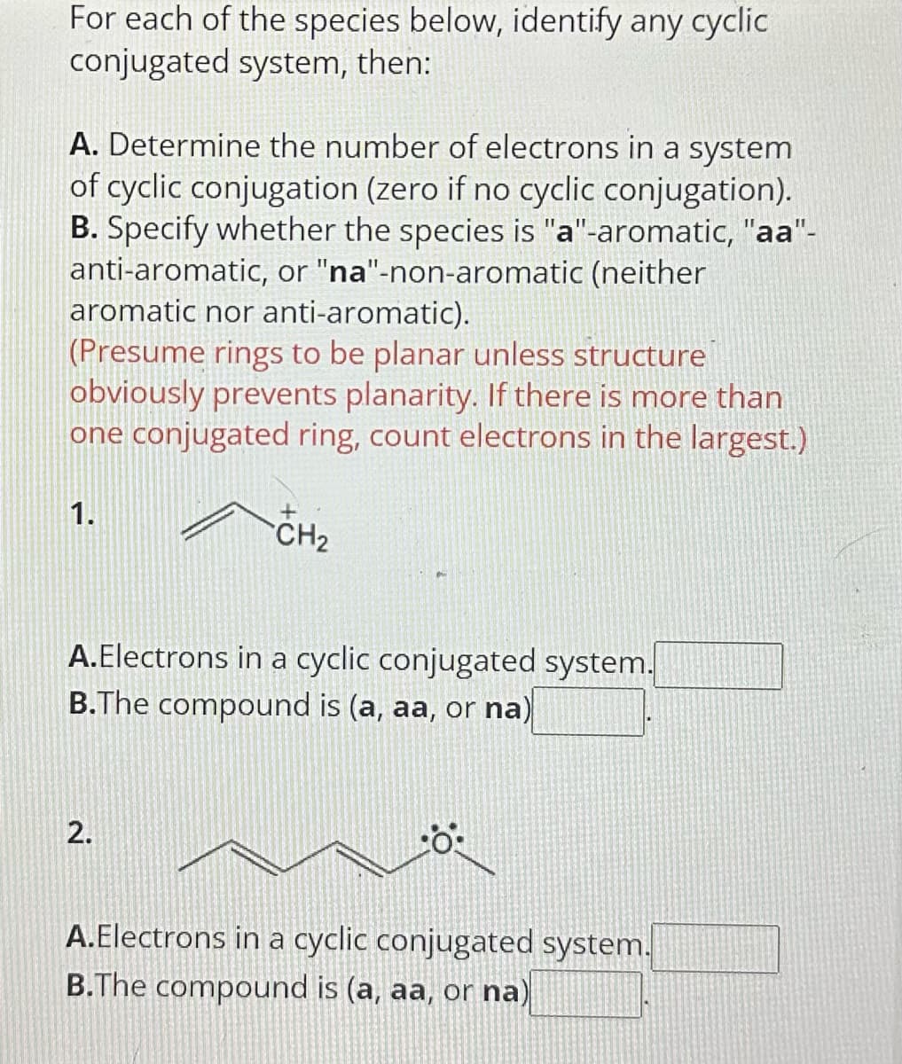 For each of the species below, identify any cyclic
conjugated system, then:
A. Determine the number of electrons in a system
of cyclic conjugation (zero if no cyclic conjugation).
B. Specify whether the species is "a"-aromatic, "aa"-
anti-aromatic, or "na"-non-aromatic (neither
aromatic nor anti-aromatic).
(Presume rings to be planar unless structure
obviously prevents planarity. If there is more than
one conjugated ring, count electrons in the largest.)
1.
+
CH₂
A.Electrons in a cyclic conjugated system.
B.The compound is (a, aa, or na)
2.
0:
A.Electrons in a cyclic conjugated system.
B.The compound is (a, aa, or na)