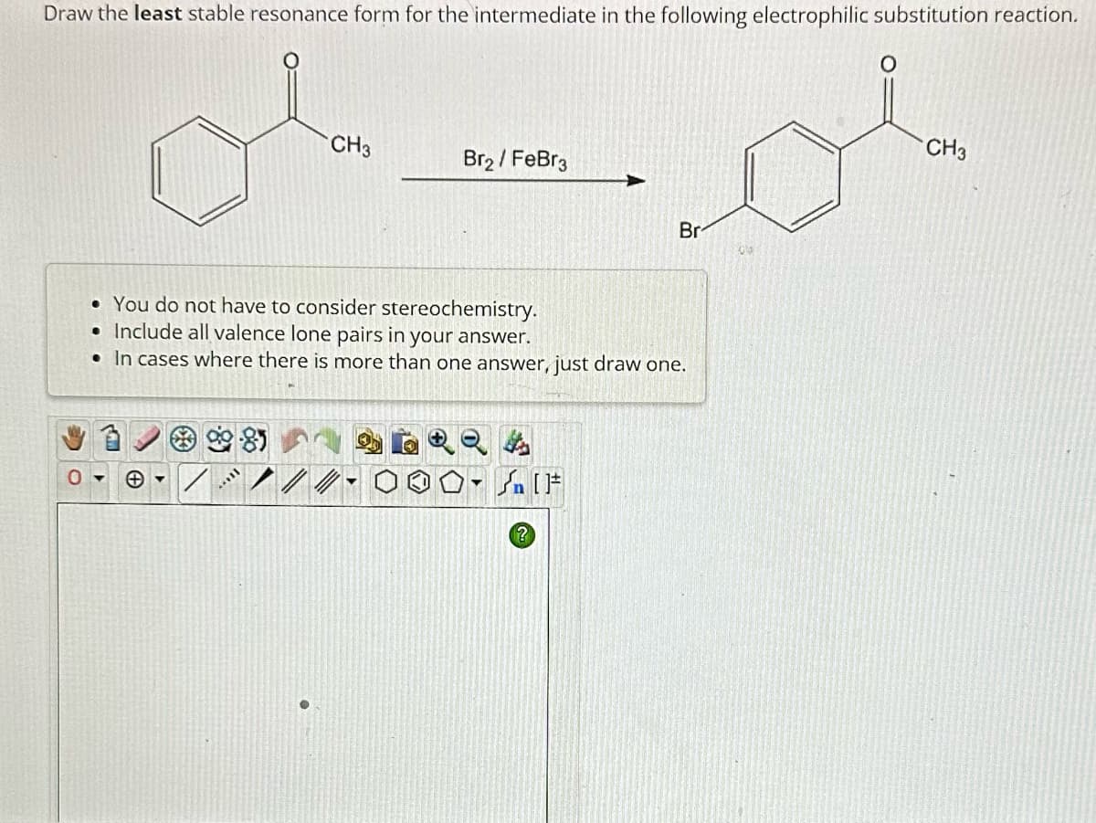 Draw the least stable resonance form for the intermediate in the following electrophilic substitution reaction.
CH3
[[***
Br₂ / FeBr3
• You do not have to consider stereochemistry.
• Include all valence lone pairs in your answer.
• In cases where there is more than one answer, just draw one.
//
?
Br
[F
00
CH3