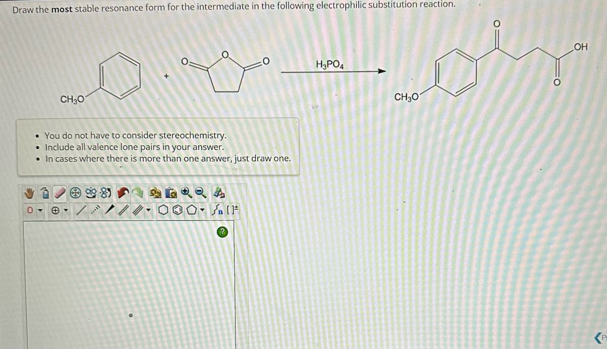 Draw the most stable resonance form for the intermediate in the following electrophilic substitution reaction.
0
CH3O
O
• You do not have to consider stereochemistry.
Include all valence lone pairs in your answer.
• In cases where there is more than one answer, just draw one.
10-
H3PO4
CH3O
O
OH
P