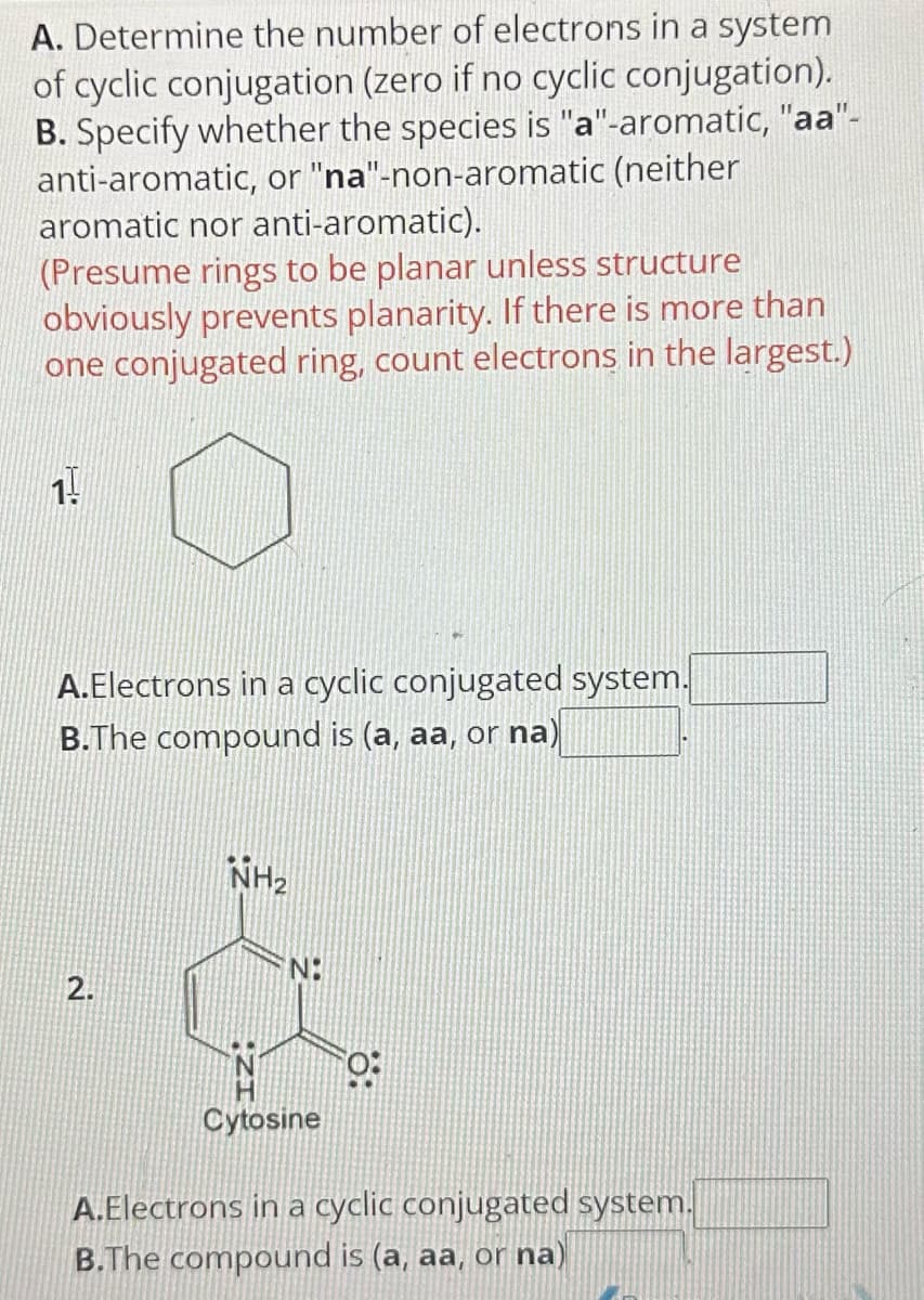 A. Determine the number of electrons in a system
of cyclic conjugation (zero if no cyclic conjugation).
B. Specify whether the species is "a"-aromatic, "aa"-
anti-aromatic, or "na"-non-aromatic (neither
aromatic nor anti-aromatic).
(Presume rings to be planar unless structure
obviously prevents planarity. If there is more than
one conjugated ring, count electrons in the largest.)
1!
A.Electrons in a cyclic conjugated system.
B.The compound is (a, aa, or na)
2.
NH₂
N:
0:
Cytosine
A.Electrons in a cyclic conjugated system.
B.The compound is (a, aa, or na)