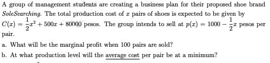 A group of management students are creating a business plan for their proposed shoe brand
Sole Searching. The total production cost of a pairs of shoes is expected to be given by
1
1
C(x) = ² +500 + 80000 pesos. The group intends to sell at p(x) = 1000- - pesos per
2²
pair.
a. What will be the marginal profit when 100 pairs are sold?
b. At what production level will the average cost per pair be at a minimum?