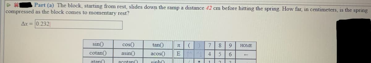 Part (a) The block, starting from rest, slides down the ramp a distance 42 cm before hitting the spring. How far, in centimeters, is the spring
compressed as the block comes to momentary rest?
Ar = 0.232
sin()
cos()
tan()
7
8
9.
НОМЕ
cotan()
asin()
acos()
E
4
6
atano
acotano
sinh0
1.
