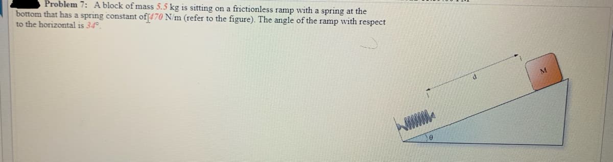 Problem 7: A block of mass 5.5 kg is sitting on a frictionless ramp with a spring at the
bottom that has a spring constant of[470 N/m (refer to the figure). The angle of the ramp with respect
to the horizontal is 34°.
M
Www.
