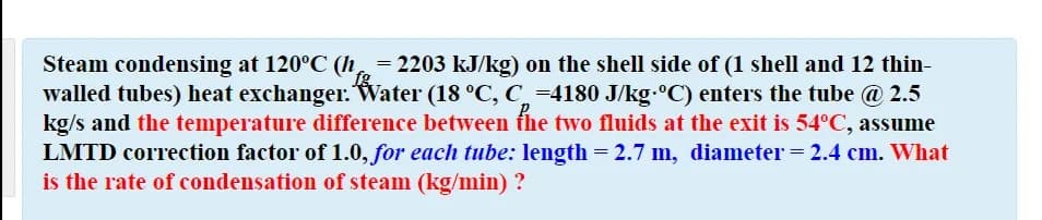 Steam condensing at 120°C (h= 2203 kJ/kg) on the shell side of (1 shell and 12 thin-
walled tubes) heat exchanger. Water (18 °C, C_ =4180 J/kg.°C) enters the tube @ 2.5
kg/s and the temperature difference between the two fluids at the exit is 54°C, assume
LMTD correction factor of 1.0, for each tube: length = 2.7 m, diameter = 2.4 cm. What
is the rate of condensation of steam (kg/min) ?
