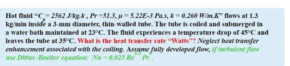 Hot fluid "C= 2562 J/kg.k , Pr=51.3, µ= 5.22E-3 Pa.s, k = 0.260 W/m.K" flows at 1.3
kg/min inside a 3-mm diameter, thin-walled tube. The tube is coiled and submerged in
a water bath maintained at 23°C. The fluid experiences a temperature drop of 45°C and
leaves the tube at 35°C. What is the heat transfer rate "Watts"? Neglect heat transfer
enhancement associated with the coiling. Assume fully developed flow, if turbulent flow
use Dittus-Boelter equation: Nu = 0.023 Re Pr.
0.8
