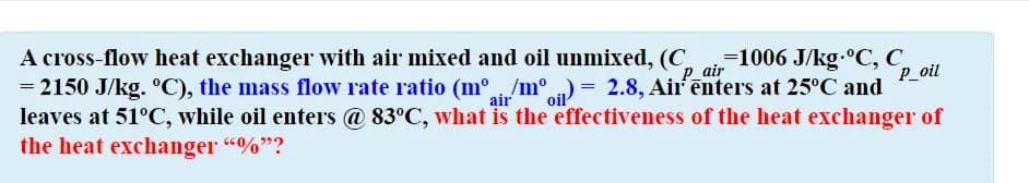 A cross-flow heat exchanger with air mixed and oil unmixed, (C.
= 2150 J/kg. °C), the mass flow rate ratio (mº/m°) = 2.8, Air'enters at 25°C and
leaves at 51°C, while oil enters @ 83°C, what is the effectiveness of the heat exchanger of
the heat exchanger "%"?
=1006 J/kg.°C, C,
P_oil
P_air
air
oil
