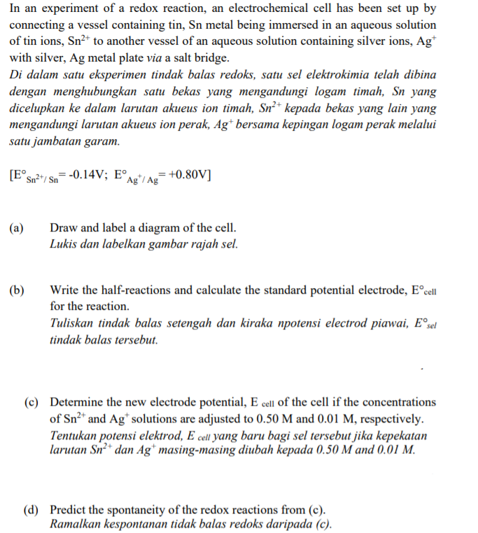 In an experiment of a redox reaction, an electrochemical cell has been set up by
connecting a vessel containing tin, Sn metal being immersed in an aqueous solution
of tin ions, Sn²* to another vessel of an aqueous solution containing silver ions, Ag*
with silver, Ag metal plate via a salt bridge.
Di dalam satu eksperimen tindak balas redoks, satu sel elektrokimia telah dibina
dengan menghubungkan satu bekas yang mengandungi logam timah, Sn yang
dicelupkan ke dalam larutan akueus ion timah, Sn²* kepada bekas yang lain yang
mengandungi larutan akueus ion perak, Ag* bersama kepingan logam perak melalui
satu jambatan garam.
[E°sn²*/ Sn
- -0.14V; E°,
Ag*/ Ag=+0.80V]
Draw and label a diagram of the cell.
Lukis dan labelkan gambar rajah sel.
(a)
(b)
Write the half-reactions and calculate the standard potential electrode, E°cell
for the reaction.
Tuliskan tindak balas setengah dan kiraka npotensi electrod piawai, E°sel
tindak balas tersebut.
(c) Determine the new electrode potential, E cell of the cell if the concentrations
of Sn²* and Ag* solutions are adjusted to 0.50 M and 0.01 M, respectively.
Tentukan potensi elektrod, E cell yang baru bagi sel tersebut jika kepekatan
larutan Sn²* dan Ag* masing-masing diubah kepada 0.50 M and 0.01 M.
(d) Predict the spontaneity of the redox reactions from (c).
Ramalkan kespontanan tidak balas redoks daripada (c).
