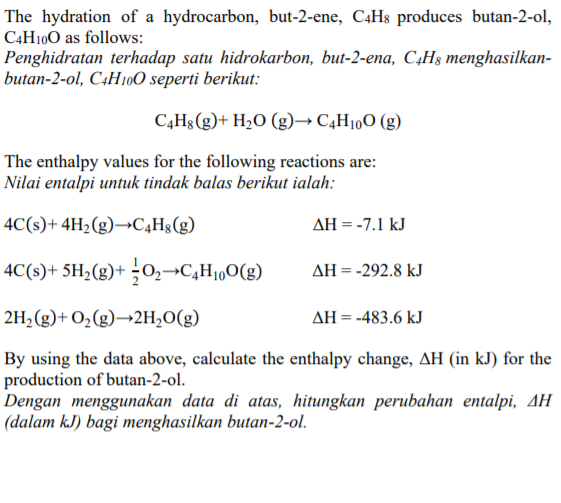 The hydration of a hydrocarbon, but-2-ene, C4H$ produces butan-2-ol,
C4H100 as follows:
Penghidratan terhadap satu hidrokarbon, but-2-ena, C4H3 menghasilkan-
butan-2-ol, C4H100 seperti berikut:
C4H8(g)+ H2O (g)→ C4H10O (g)
The enthalpy values for the following reactions are:
Nilai entalpi untuk tindak balas berikut ialah:
4C(s)+ 4H2(g)→C4Hg(g)
AH = -7.1 kJ
4C(s)+ 5H2(g)+ ¿O,¬C,Hj„O(g)
AH = -292.8 kJ
2H2(g)+ O2(g)→2H2O(g)
AH = -483.6 kJ
By using the data above, calculate the enthalpy change, AH (in kJ) for the
production of butan-2-ol.
Dengan menggunakan data di atas, hitungkan perubahan entalpi, AH
(dalam kJ) bagi menghasilkan butan-2-ol.
