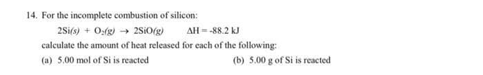 14. For the incomplete combustion of silicon:
2Si(s) + O:(g) → 2SIO(g)
AH = -88.2 kJ
calculate the amount of heat released for each of the following:
(a) 5.00 mol of Si is reacted
(b) 5.00 g of Si is reacted
