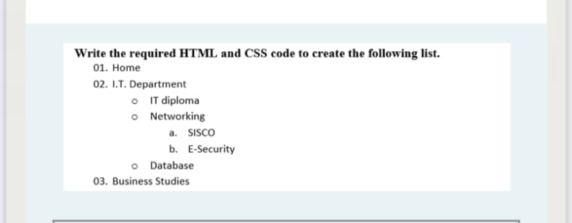 Write the required HTML and CSS code to create the following list.
01. Home
02. I.T. Department
O IT diploma
o Networking
a. SISco
b. E-Security
o Database
03. Business Studies
