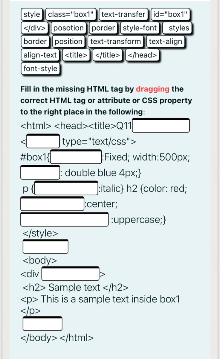 style class="box1" text-transfer id="box1"
[</div> posotion porder style-font
border position text-transform text-align
styles
|align-text <title>]</title> ] </head>
font-style
Fill in the missing HTML tag by dragging the
correct HTML tag or attribute or CSS property
to the right place in the following:
<html> <head><title>Q11
type="text/css">
#box1{
:Fixed; width:500px;
double blue 4px;}
:italic} h2 {color: red;
:center;
:uppercase;}
</style>
<body>
<div
<h2> Sample text </h2>
<p> This is a sample text inside box1
</p>
</body> </html>
