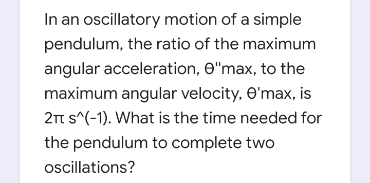 In an oscillatory motion of a simple
pendulum, the ratio of the maximum
angular acceleration, O"max, to the
maximum angular velocity, O'max, is
2t s^(-1). What is the time needed for
the pendulum to complete two
ocillations?
