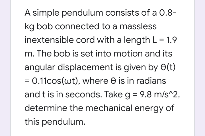 A simple pendulum consists of a 0.8-
kg bob connected to a massless
inextensible cord with a length L = 1.9
m. The bob is set into motion and its
angular displacement is given by e(t)
= 0.11cos(wt), where e is in radians
and t is in seconds. Take g = 9.8 m/s^2,
determine the mechanical energy of
this pendulum.
