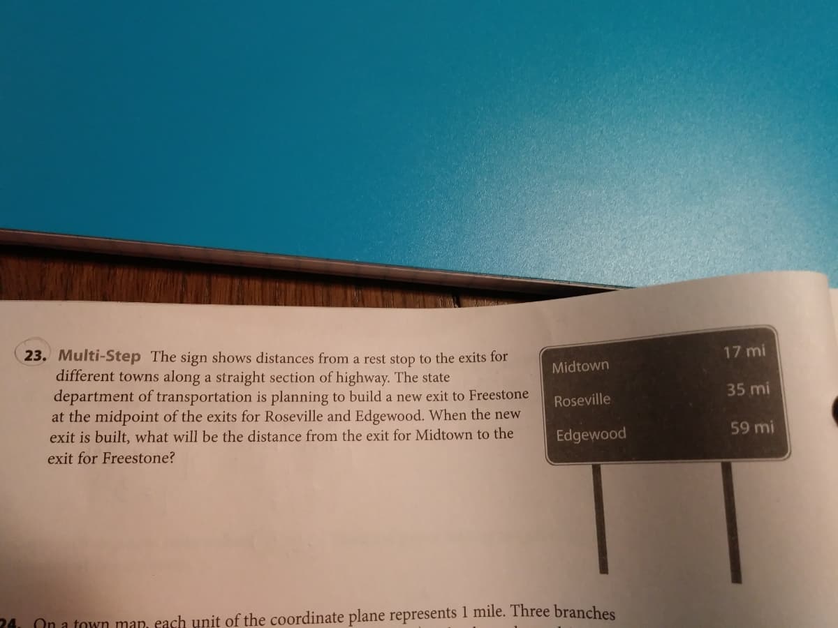 23. Multi-Step The sign shows distances from a rest stop to the exits for
different towns along a straight section of highway. The state
department of transportation is planning to build a new exit to Freestone
at the midpoint of the exits for Roseville and Edgewood. When the new
exit is built, what will be the distance from the exit for Midtown to the
exit for Freestone?
17 mi
Midtown
35 mi
Roseville
Edgewood
59 mi
24. On a town map, each unit of the coordinate plane represents 1 mile. Three branches
