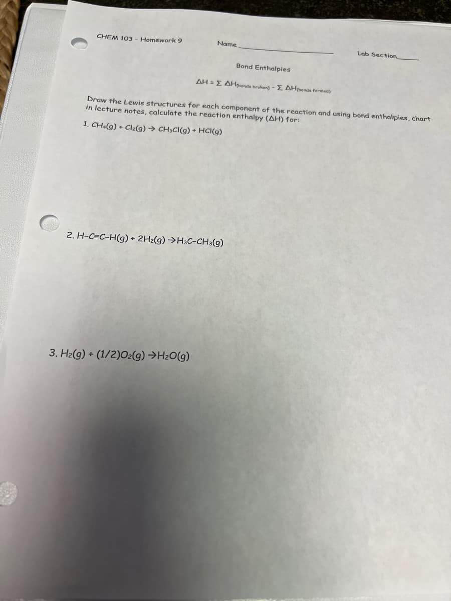 C
CHEM 103 - Homework 9
Name
3. H₂(g) + (1/2)O2(g) →H₂O(g)
Bond Enthalpies
AH = Σ AH(bonds broken) - ZAH(bonds formed)
2. H-C=C-H(g) + 2H2(g) →H3C-CH3(g)
Draw the Lewis structures for each component of the reaction and using bond enthalpies, chart
in lecture notes, calculate the reaction enthalpy (AH) for:
1. CH4(g) + Cl₂(g) → CH3CI(g) + HCl(g)
Lab Section