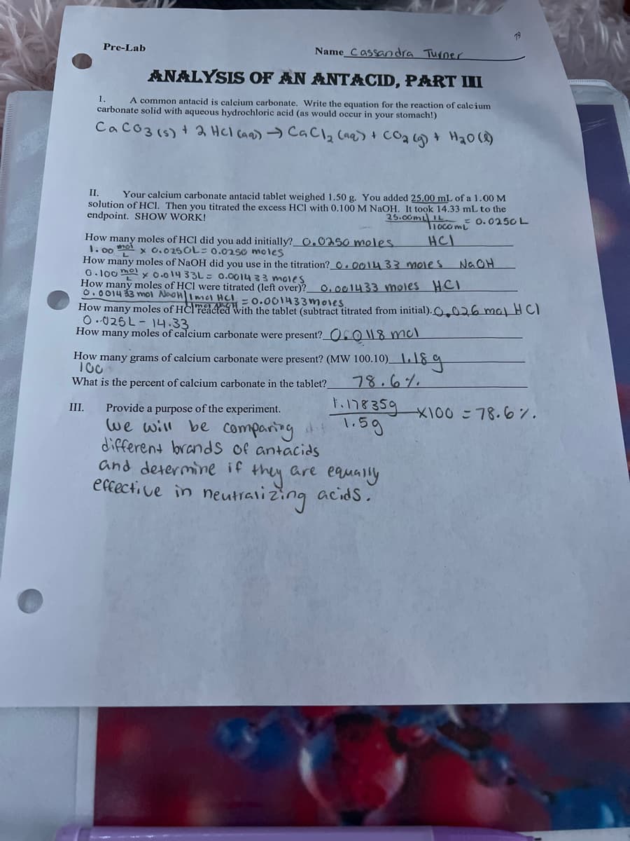 Name Cassandra Turner
ANALYSIS OF AN ANTACID, PART III
1. A common antacid is calcium carbonate. Write the equation for the reaction of calcium
carbonate solid with aqueous hydrochloric acid (as would occur in your stomach!)
CaCO3 (s) + 2HCl(aq) → CaCl₂ (aq) + CO₂(g) + H₂O(l)
III.
Pre-Lab
II. Your calcium carbonate antacid tablet weighed 1.50 g. You added 25.00 mL of a 1.00 M
solution of HCl. Then you titrated the excess HCI with 0.100 M NaOH. It took 14.33 mL to the
endpoint. SHOW WORK!
25.00mL IL
Tiocom
0.0250 L
HCI
How many moles of HCI did you add initially? 0.0250 moles.
1. moi
00
x 0.0250L = 0.0250 moles
L
How many moles of NaOH did you use in the titration? 0.001433 moles
0.100 mo
mox 0.014 33L = 0.0014 33 moles
How many moles of HCI were titrated (left over)?
0.001433 moles HCI
0.001433 mol NaOH Imol HCl = 0.001433moles.
How many moles of HCl reacted with the tablet (subtract titrated from initial). 26 mal HCI
0.025L-14.33
How many moles of calcium carbonate were present? 0 118 mcl
How many grams of calcium carbonate were present? (MW 100.10) 189
78.6%.
What is the percent of calcium carbonate in the tablet?
Provide a purpose of the experiment.
we will be comparing di 1.5g
different brands of antacids
and determine if
effective in
1.178 359 x100 = 78.6%.
they
neutralizing
are equally
acids.
NaOH