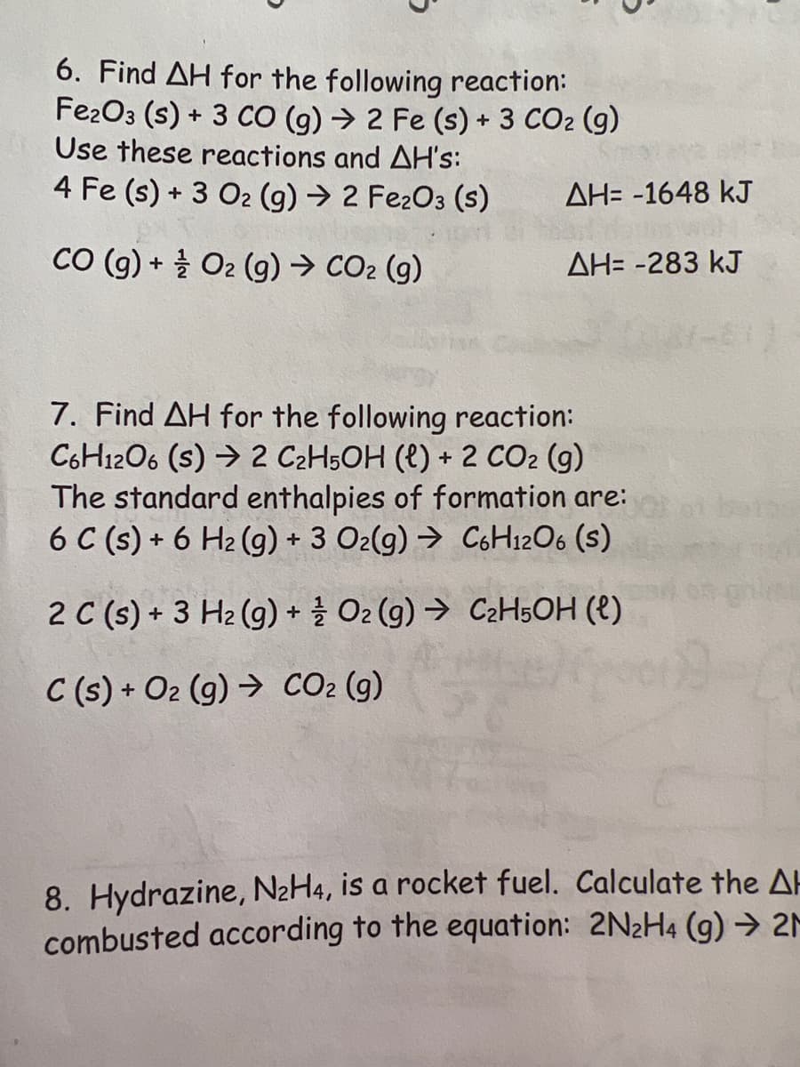 6. Find AH for the following reaction:
Fe2O3 (s) + 3 CO (g) → 2 Fe (s) + 3 CO₂ (g)
Use these reactions and AH's:
4 Fe (s) + 3 O₂ (g) → 2 Fe₂O3 (s)
CO (g) + O2 (g) → CO₂ (g)
AH= -1648 kJ
ΔΗ= -283 kJ
7. Find AH for the following reaction:
C6H12O6 (s) 2 C₂H5OH (l) + 2 CO2 (g)
The standard enthalpies of formation are:
6 C (s) + 6 H₂(g) + 3 O2(g) → C6H12O6 (S)
2 C(s) + 3 H₂(g) + O2(g) → C₂H5OH (l)
C(s) + O₂ (g) → CO₂ (g)
8. Hydrazine, N₂H4, is a rocket fuel. Calculate the AH
combusted according to the equation: 2N₂H4 (g) → 2M