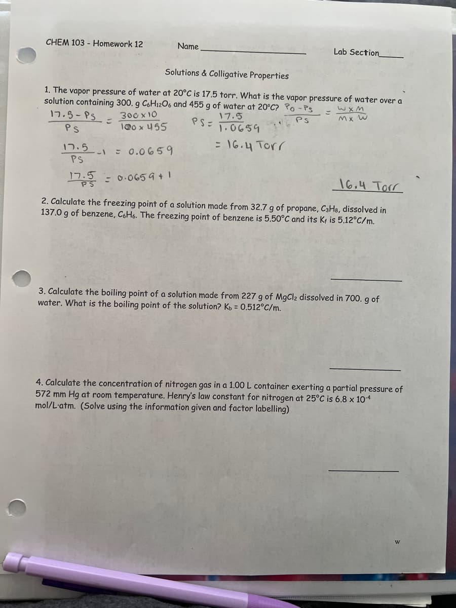 CHEM 103 Homework 12
17.5-PS
PS
Solutions & Colligative Properties
1. The vapor pressure of water at 20°C is 17.5 torr. What is the vapor pressure of water over a
solution containing 300. g C6H12O6 and 455 g of water at 20°C? Po - Ps
=
WXM
Mx W
300 x 10
17.5
PS=
PS
100 x 455
1.0659
= 16.4 Torr
17.5.
PS
=
--= 0.0659
17.5
PS
Name
Lab Section
= 0.0659 +1
16.4 Torr
2. Calculate the freezing point of a solution made from 32.7 g of propane, C3H8, dissolved in
137.0 g of benzene, C6H6. The freezing point of benzene is 5.50°C and its Kf is 5.12°C/m.
3. Calculate the boiling point of a solution made from 227 g of MgCl2 dissolved in 700. g of
water. What is the boiling point of the solution? K = 0.512°C/m.
4. Calculate the concentration of nitrogen gas in a 1.00 L container exerting a partial pressure of
572 mm Hg at room temperature. Henry's law constant for nitrogen at 25°C is 6.8 x 10-4
mol/L atm. (Solve using the information given and factor labelling)
W