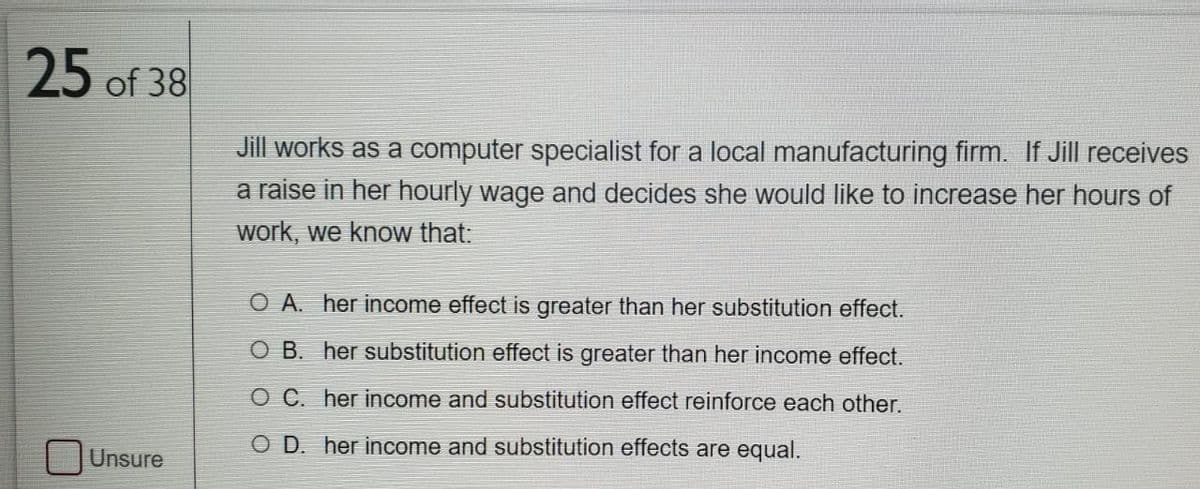 25 of 38
Jill works as a computer specialist for a local manufacturing firm. If Jill receives
a raise in her hourly wage and decides she would like to increase her hours of
work, we know that:
O A. her income effect is greater than her substitution effect.
O B. her substitution effect is greater than her income effect.
O C. her income and substitution effect reinforce each other.
O D. her income and substitution effects are equal.
Unsure
