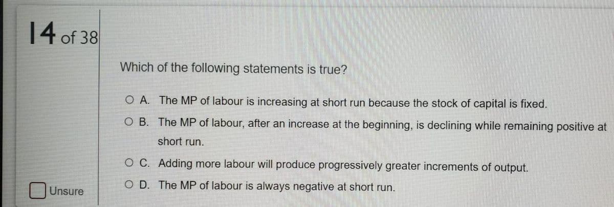 14 of 38
Which of the following statements is true?
O A. The MP of labour is increasing at short run because the stock of capital is fixed.
O B. The MP of labour, after an increase at the beginning, is declining while remaining positive at
short run.
O C. Adding more labour will produce progressively greater increments of output.
O D. The MP of labour is always negative at short run.
Unsure
