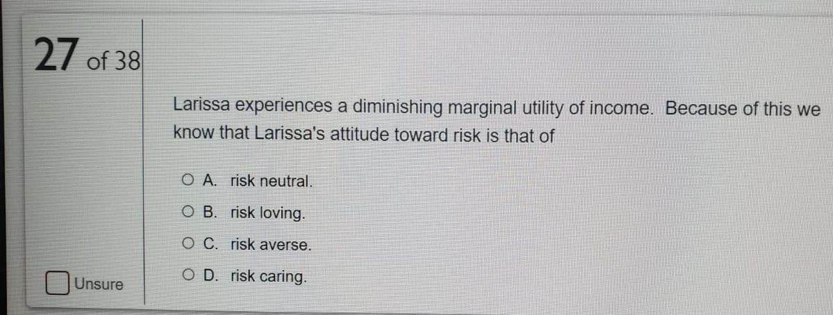 27 of 38
Larissa experiences a diminishing marginal utility of income. Because of this we
know that Larissa's attitude toward risk is that of
O A. risk neutral.
O B. risk loving.
O C. risk averse.
O D. risk caring.
Unsure
