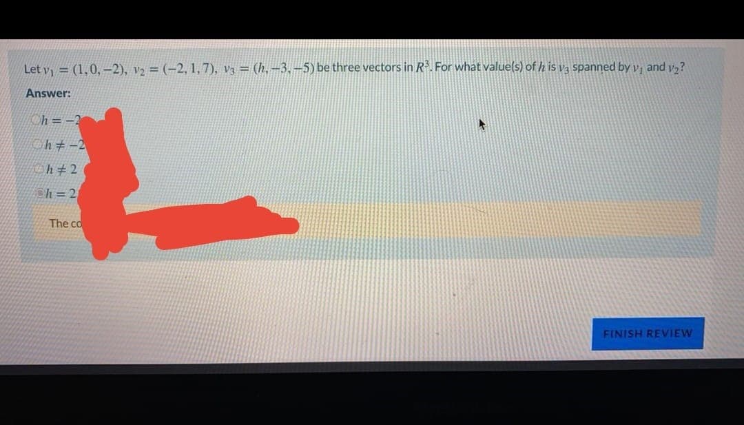 Let v = (1,0, -2), v2 = (-2, 1,7), v3 = (h,-3,–5) be three vectors in R. For what value(s) of h is v, spanned by v, and y,?
Answer:
h = -3
h+-2
Ch#2
ch = 2
The co
FINISH REVIEW
