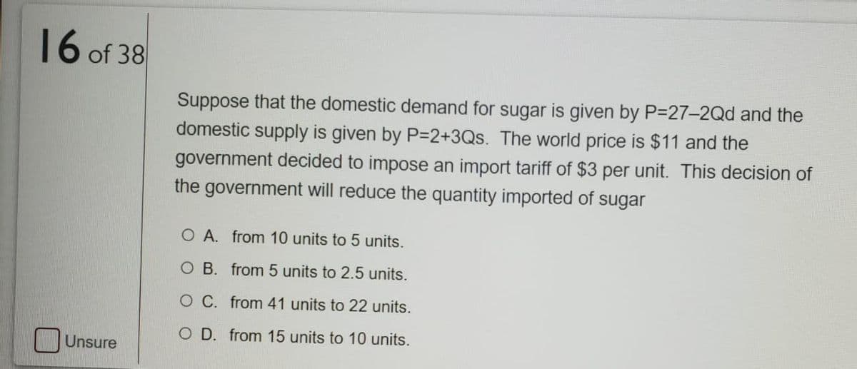 16 of 38
Suppose that the domestic demand for sugar is given by P-27-2Qd and the
domestic supply is given by P=2+3Qs. The world price is $11 and the
government decided to impose an import tariff of $3 per unit. This decision of
the government will reduce the quantity imported of sugar
O A. from 10 units to 5 units.
O B. from 5 units to 2.5 units.
O C. from 41 units to 22 units.
O D. from 15 units to 10 units.
Unsure
