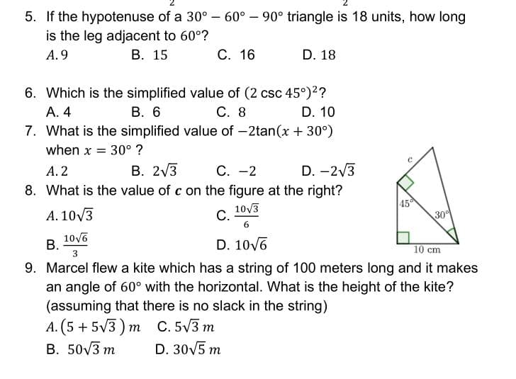 5. If the hypotenuse of a 30° – 60° – 90° triangle is 18 units, how long
is the leg adjacent to 60°?
A. 9
В. 15
С. 16
D. 18
6. Which is the simplified value of (2 csc 45°)2?
В. 6
7. What is the simplified value of -2tan(x + 30°)
А. 4
С. 8
D. 10
when x = 30° ?
В. 2/3
8. What is the value of c on the figure at the right?
А. 2
С. —2
D. -2/3
A. 10/3
10V3
С.
45
30
10v6
В.
3
D. 10v6
10 cm
9. Marcel flew a kite which has a string of 100 meters long and it makes
an angle of 60° with the horizontal. What is the height of the kite?
(assuming that there is no slack in the string)
А. (5 + 5/3) т С.5/3 т
D. 30V5 m
B. 50V3 m
