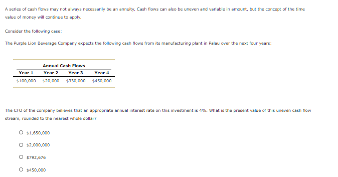 The Purple Lion Beverage Company expects the following cash flows from its manufacturing plant in Palau over the next four years:
Annual Cash Flows
Year 1
Year 2
Year 3
Year 4
$100,000 $20,000 $330,000 $450,000
The Cro of the company believes that an appropriate annual interest rate on this investment is 4%. What is the present value of this uneven cash flow
stream, rounded to the nearest whole dollar?
O $1,650,000
O 2,000,000
O $792,676
O $450,000
