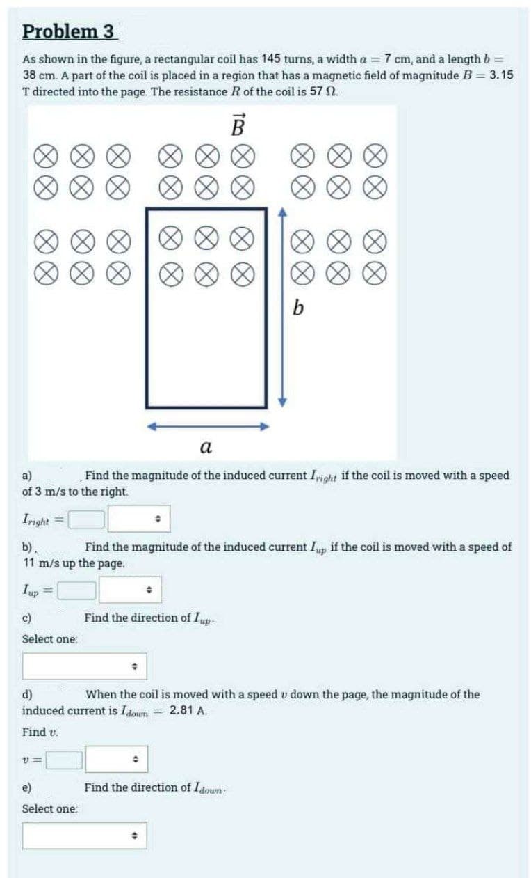 Problem 3
As shown in the figure, a rectangular coil has 145 turns, a width a = 7 cm, and a length b =
38 cm. A part of the coil is placed in a region that has a magnetic field of magnitude B = 3.15
T directed into the page. The resistance R of the coil is 57 n.
B
Iright
∞∞
∞∞
=
∞∞
11=
a
a)
Find the magnitude of the induced current Iright if the coil is moved with a speed
of 3 m/s to the right.
e)
Select one:
0 0
0
#
0 0
0 0
00
→
b).
Find the magnitude of the induced current Iup if the coil is moved with a speed of
11 m/s up the page.
Iup =
c)
Select one:
Find the direction of Iup-
C
b
∞∞
∞∞
d)
When the coil is moved with a speed u down the page, the magnitude of the
induced current is Idown = 2.81 A.
Find v.
Find the direction of Idown-
∞∞