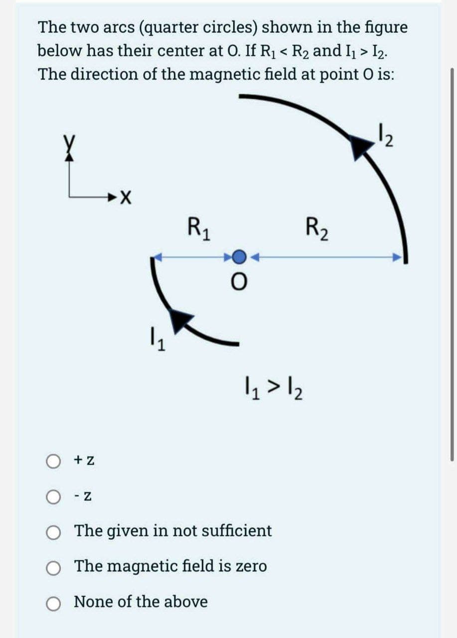 The two arcs (quarter circles) shown in the figure
below has their center at O. If R₁ < R₂ and I₁ > I2.
The direction of the magnetic field at point O is:
X
+ Z
- Z
➜X
1₁
R₁
R₂
1₁ > 12
O The given in not sufficient
O The magnetic field is zero
None of the above