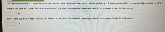 The real risk-free rate is 2.50%. Inflation is expected to be 2.00% this year and 4,75% during the next 2 years. Assume that the maturity risk premium is zero.
What is the yield on 2-year Treasury securities? Do not round intermediate calculations. Round your answer to two decimal places.
%
What is the yield on 3-year Treasury securities? Do not round intermediate calculations. Round your answer to two decimal places.
%