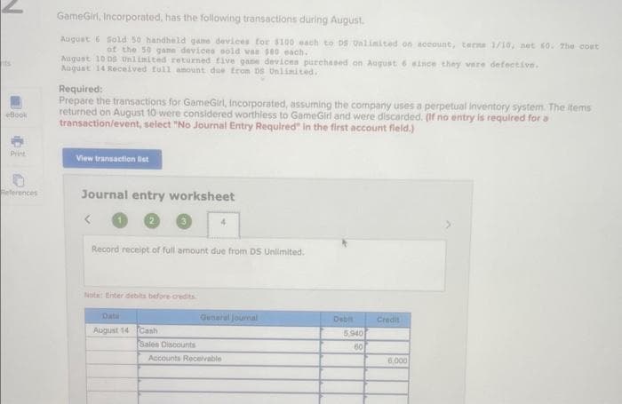 its
eBook
Print
References
GameGirl, Incorporated, has the following transactions during August.
August 6 Sold 50 handheld game devices for $100 each to DS Unlimited on account, terms 1/10, net 60. The cout
of the 50 game devices sold was $90 each.
August 10 DS Unlimited returned five game devices purchased on August 6 since they were defective.
August 14 Received full amount due from DS Unlimited.
Required:
Prepare the transactions for GameGirl, Incorporated, assuming the company uses a perpetual inventory system. The items
returned on August 10 were considered worthless to GameGirl and were discarded. (If no entry is required for a
transaction/event, select "No Journal Entry Required" in the first account field.)
View transaction list
Journal entry worksheet
<
Record receipt of full amount due from DS Unlimited.
Not: Enter debits before credits
Data
August 14 Cash
4
Sales Discounts
General journal
Accounts Receivable
Debit
5,940
60
Credit
6.000