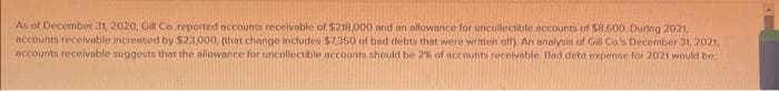As of December 31, 2020, Gill Co. reported accounts receivable of $218,000 and an allowance for uncollectible accounts of $8,600. During 2021,
accounts receivable increased by $23,000, (that change includes $7,350 of bad debts that were written off). An analysis of Gill Co's December 31, 2021,
accounts receivable suggests that the allowance for uncollectible accounts should be 2% of accounts receivable, Bad debt expense for 2021 would be