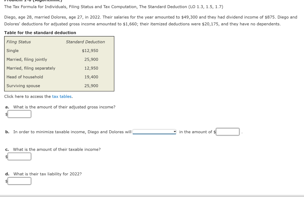 The Tax Formula for Individuals, Filing Status and Tax Computation, The Standard Deduction (LO 1.3, 1.5, 1.7)
Diego, age 28, married Dolores, age 27, in 2022. Their salaries for the year amounted to $49,300 and they had dividend income of $875. Diego and
Dolores' deductions for adjusted gross income amounted to $1,660; their itemized deductions were $20,175, and they have no dependents.
Table for the standard deduction
Filing Status
Single
Married, filing jointly
Married, filing separately
Head of household
Surviving spouse
Standard Deduction
$12,950
25,900
12,950
Click here to access the tax tables.
a. What is the amount of their adjusted gross income?
C.
19,400
25,900
b. In order to minimize taxable income, Diego and Dolores will
What is the amount of their taxable income?
d. What is their tax liability for 2022?
in the amount of $