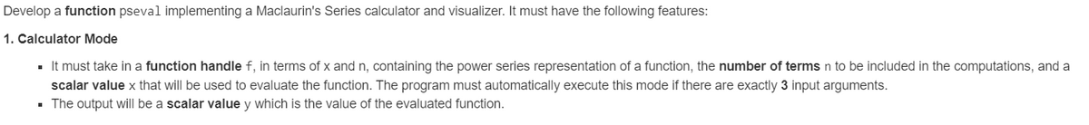 Develop a function pseval implementing a Maclaurin's Series calculator and visualizer. It must have the following features:
1. Calculator Mode
▪ It must take in a function handle f, in terms of x and n, containing the power series representation of a function, the number of terms n to be included in the computations, and a
scalar value x that will be used to evaluate the function. The program must automatically execute this mode if there are exactly 3 input arguments.
▪ The output will be a scalar value y which is the value of the evaluated function.