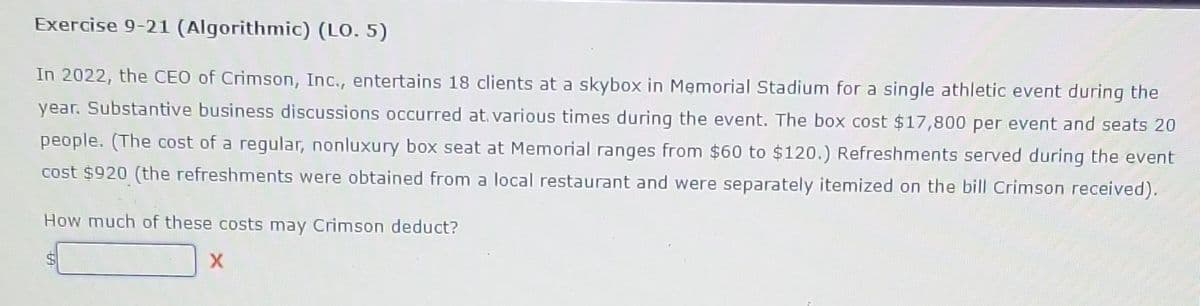 Exercise 9-21 (Algorithmic) (LO. 5)
In 2022, the CEO of Crimson, Inc., entertains 18 clients at a skybox in Memorial Stadium for a single athletic event during the
year. Substantive business discussions occurred at various times during the event. The box cost $17,800 per event and seats 20
people. (The cost of a regular, nonluxury box seat at Memorial ranges from $60 to $120.) Refreshments served during the event
cost $920 (the refreshments were obtained from a local restaurant and were separately itemized on the bill Crimson received).
How much of these costs may Crimson deduct?