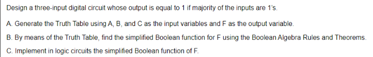 Design a three-input digital circuit whose output is equal to 1 if majority of the inputs are 1's.
A. Generate the Truth Table using A, B, and C as the input variables and F as the output variable.
B. By means of the Truth Table, find the simplified Boolean function for F using the Boolean Algebra Rules and Theorems.
C. Implement in logic circuits the simplified Boolean function of F.