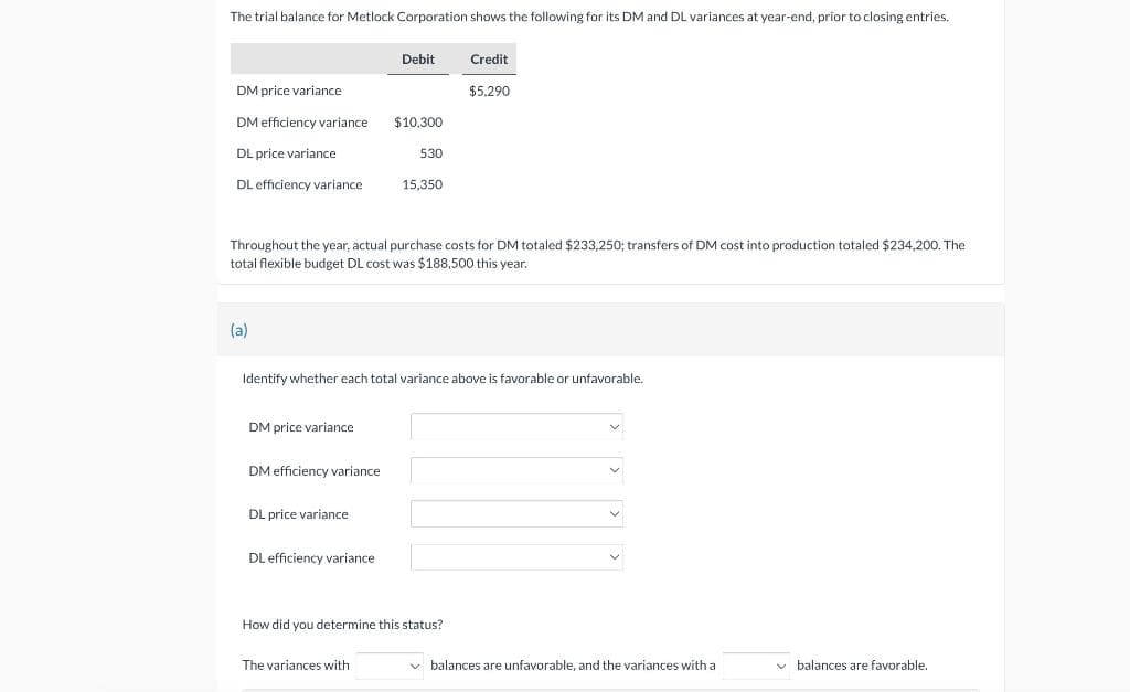 The trial balance for Metlock Corporation shows the following for its DM and DL variances at year-end, prior to closing entries.
DM price variance.
DM efficiency variance
DL price variance
DL efficiency variance
(a)
DM price variance
DM efficiency variance
DL price variance
Debit
Throughout the year, actual purchase costs for DM totaled $233,250; transfers of DM cost into production totaled $234,200. The
total flexible budget DL cost was $188,500 this year.
DL efficiency variance
$10,300
530
Identify whether each total variance above is favorable or unfavorable.
The variances with
15,350
Credit
How did you determine this status?
$5,290
✓balances are unfavorable, and the variances with a
balances are favorable.